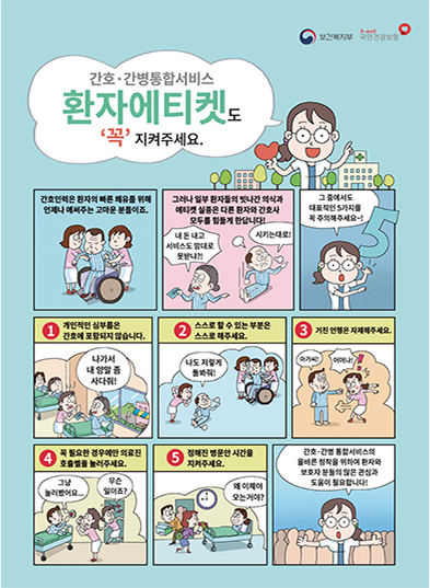 보건복지부 h-well 국민건강보험 간호·간병통합서비스 환자에티켓도 '꼭' 지켜주세요. 간호인력은 환자의 빠른 쾌유를 위해 언제나 애써주는 고마운 분들이죠. 그러나 일부 환자들의 빗나간 의식과 에티켓 실종은 다른 환자와 간호사 모두를 힘들게 한답니다! (내 돈 내고 비스도 맘대로 못받냐?! 시키는대로!) 그 중에서도 대표적인 5가지를 꼭 주의해주세요~!(1.개인적인 심부름은 간호에 포함되지 않습니다.(예시, 나가서 내 양말 좀 사다줘!) 2.스스로 할 수 있는 부분은 스스로 해주세요.(예시, 나도 저렇게 돌봐줘!) 3.거친 언행은 자제해주세요.(예시, 아가씨! 어머나!) 4.꼭 필요한 경우에만 의료진 호출벨을 눌러주세요.(예시, 무슨 일이죠? 그냥 눌러봤어요...) 5. 정해진 병문안 시간을 지켜주세요(예시, 왜 이제야 오는거야?)) 간호·간병 통합서비스의 올바른 정착을 위하여 환자와 보호자분들의 많은 관심과 도움이 필요합니다!